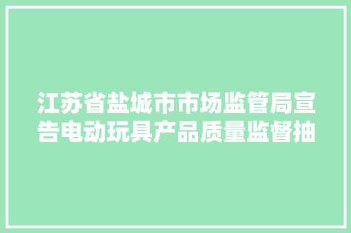 江苏省盐城市市场监管局宣告电动玩具产品质量监督抽查分析申报