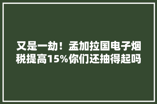 又是一劫！孟加拉国电子烟税提高15%你们还抽得起吗？