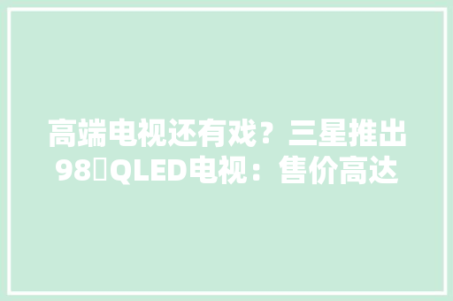 高端电视还有戏？三星推出98吋QLED电视：售价高达23万