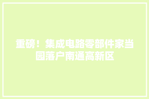 重磅！集成电路零部件家当园落户南通高新区