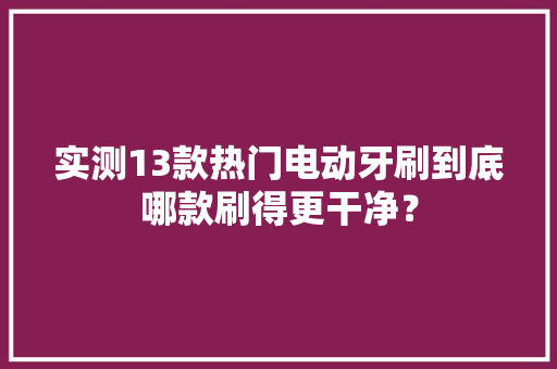 实测13款热门电动牙刷到底哪款刷得更干净？