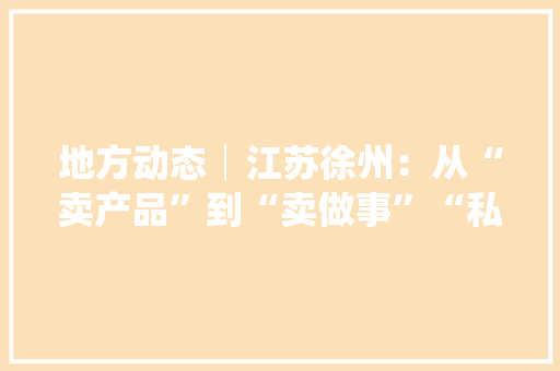 地方动态│江苏徐州：从“卖产品”到“卖做事”“私人定制”按下做事型制造业高质量成长“快进键”