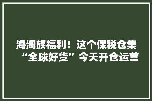 海淘族福利！这个保税仓集“全球好货”今天开仓运营