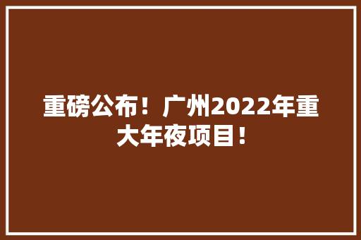 重磅公布！广州2022年重大年夜项目！