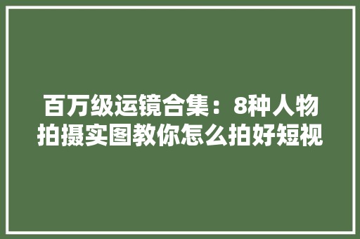 百万级运镜合集：8种人物拍摄实图教你怎么拍好短视频