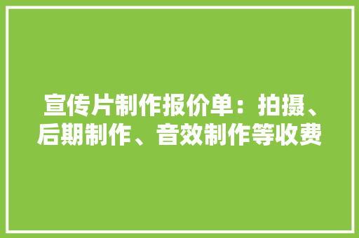 宣传片制作报价单：拍摄、后期制作、音效制作等收费明细一览表