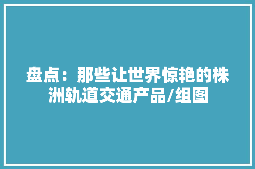盘点：那些让世界惊艳的株洲轨道交通产品/组图 盘点：那些让世界惊艳的株洲轨道交通产品/组图 人工智能