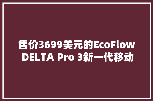 售价3699美元的EcoFlow DELTA Pro 3新一代移动储能有何不合