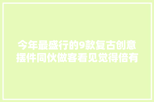 今年最盛行的9款复古创意摆件同伙做客看见觉得倍有面子