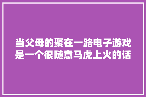 当父母的聚在一路电子游戏是一个很随意马虎上火的话题｜南帆