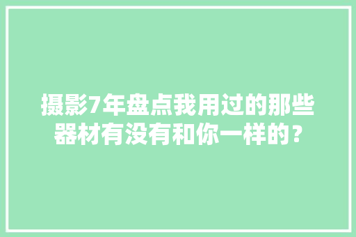 摄影7年盘点我用过的那些器材有没有和你一样的？