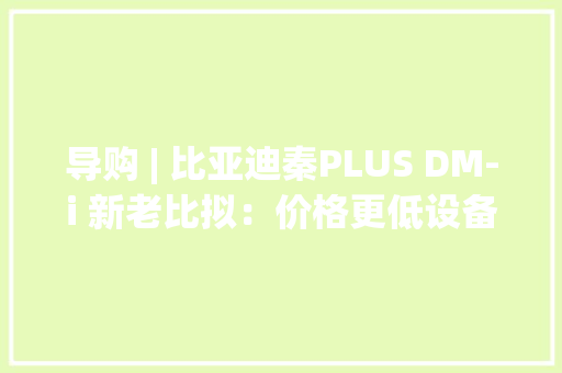 导购 | 比亚迪秦PLUS DM-i 新老比拟：价格更低设备还更高？