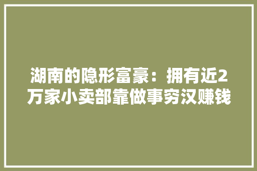 湖南的隐形富豪：拥有近2万家小卖部靠做事穷汉赚钱年入百亿 湖南的隐形富豪：拥有近2万家小卖部靠做事穷汉赚钱年入百亿 智能家居