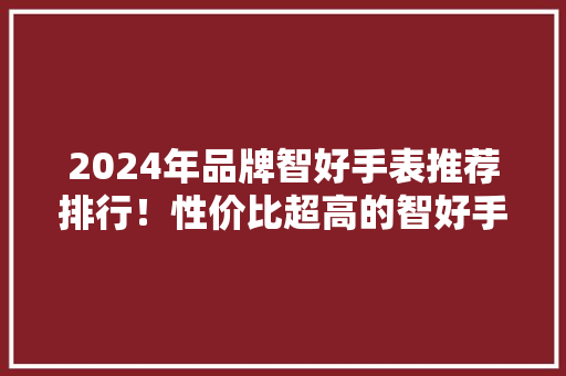 2024年品牌智好手表推荐排行！性价比超高的智好手表排行榜！,康健星辰。
