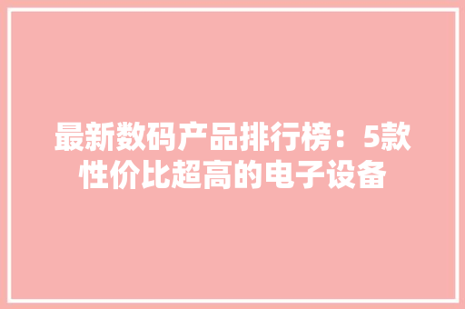 最新数码产品排行榜：5款性价比超高的电子设备