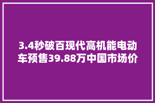 3.4秒破百现代高机能电动车预售39.88万中国市场价格真的顶
