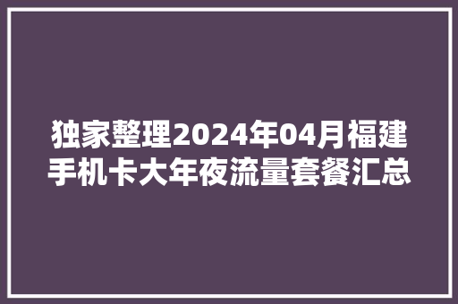 独家整理2024年04月福建手机卡大年夜流量套餐汇总！