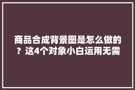 商品合成背景图是怎么做的？这4个对象小白运用无需美工