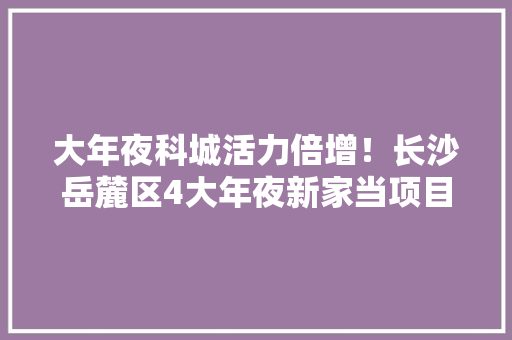 大年夜科城活力倍增！长沙岳麓区4大年夜新家当项目集中开工