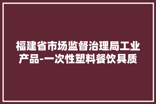 福建省市场监督治理局工业产品-一次性塑料餐饮具质量省级监督抽查结果