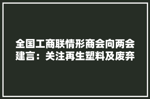 全国工商联情形商会向两会建言：关注再生塑料及废弃电子产品
