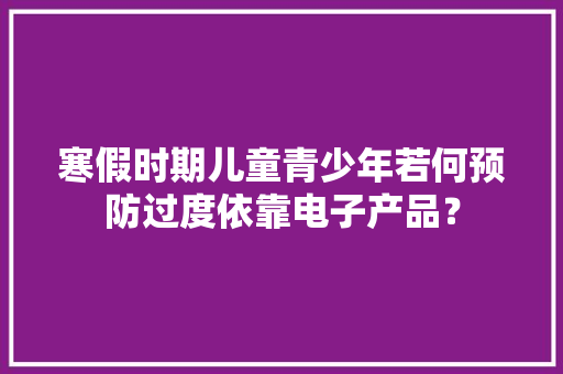 寒假时期儿童青少年若何预防过度依靠电子产品？