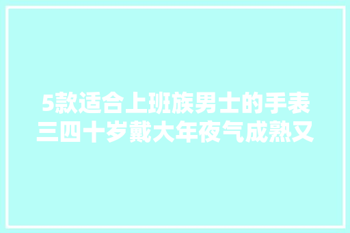 5款适合上班族男士的手表三四十岁戴大年夜气成熟又体面