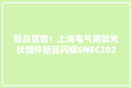 新品宣告！上海电气两款光伏组件新品闪耀SNEC2024