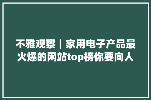 不雅观察｜家用电子产品最火爆的网站top榜你要向人家学学吗？