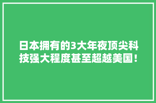 日本拥有的3大年夜顶尖科技强大程度甚至超越美国！看看你知道几个