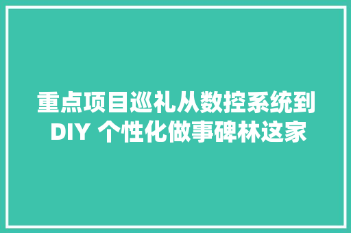 重点项目巡礼从数控系统到 DIY 个性化做事碑林这家企业“智造”无限可能！