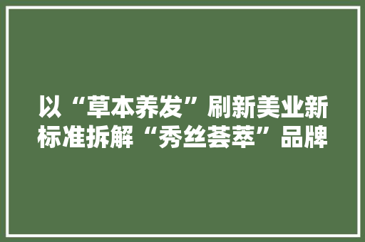 以“草本养发”刷新美业新标准拆解“秀丝荟萃”品牌进阶路