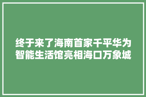 终于来了海南首家千平华为智能生活馆亮相海口万象城
