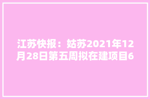 江苏快报：姑苏2021年12月28日第五周拟在建项目60项满满的商机