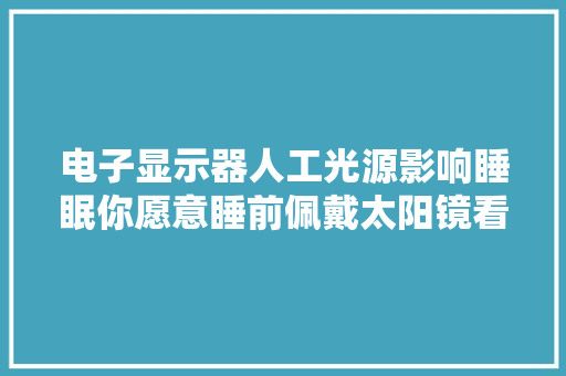 电子显示器人工光源影响睡眠你愿意睡前佩戴太阳镜看手机吗？
