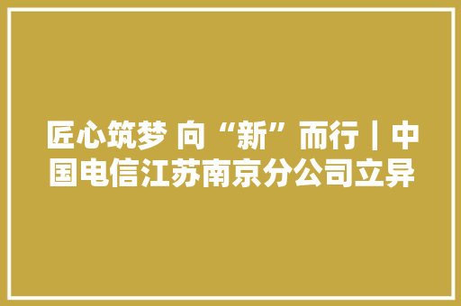 匠心筑梦 向“新”而行｜中国电信江苏南京分公司立异项目荣获“江苏省职工十大年夜发明专利”