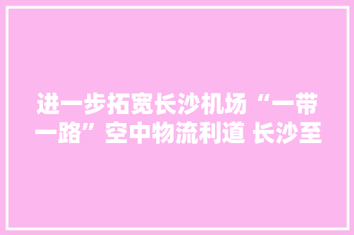 进一步拓宽长沙机场“一带一路”空中物流利道 长沙至曼谷货运航线复航