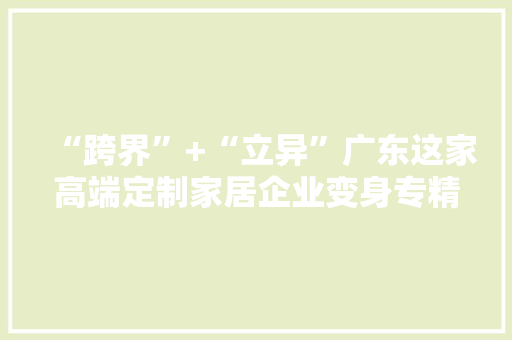 “跨界”+“立异”广东这家高端定制家居企业变身专精特新“小巨人”