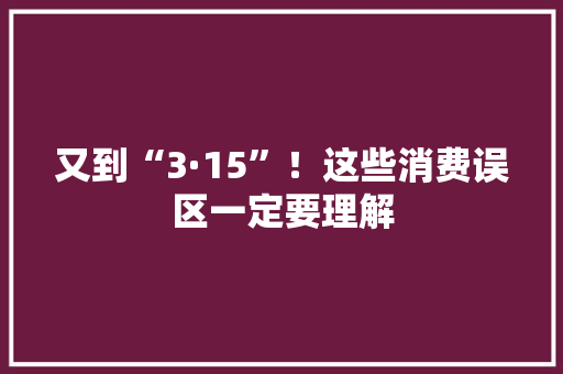又到“3·15”！这些消费误区一定要理解