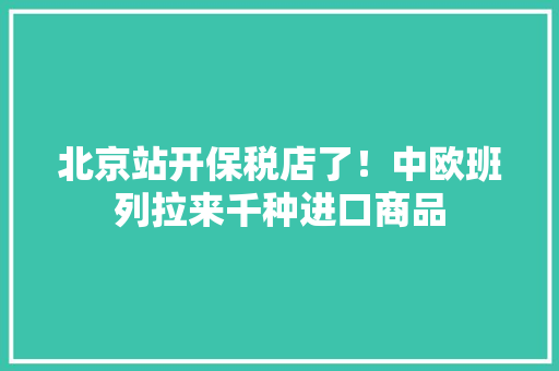 北京站开保税店了！中欧班列拉来千种进口商品