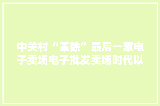 中关村“革除”最后一家电子卖场电子批发卖场时代以前了