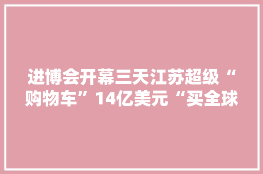 进博会开幕三天江苏超级“购物车”14亿美元“买全球”