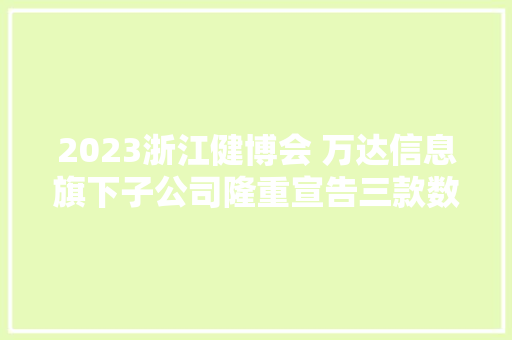 2023浙江健博会 万达信息旗下子公司隆重宣告三款数字健康立异产品