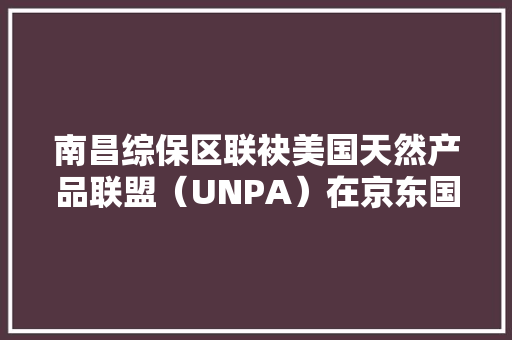 南昌综保区联袂美国天然产品联盟（UNPA）在京东国家馆上线