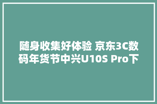 随身收集好体验 京东3C数码年货节中兴U10S Pro下单送电池