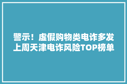警示！虚假购物类电诈多发上周天津电诈风险TOP榜单宣告！