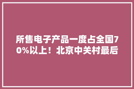 所售电子产品一度占全国70%以上！北京中关村最后一个电子卖场为何关闭？ 所售电子产品一度占全国70%以上！北京中关村最后一个电子卖场为何关闭？ 互联通信