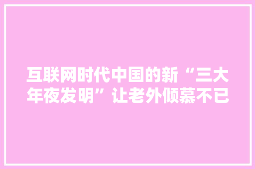 互联网时代中国的新“三大年夜发明”让老外倾慕不已 互联网时代中国的新“三大年夜发明”让老外倾慕不已 智能科技