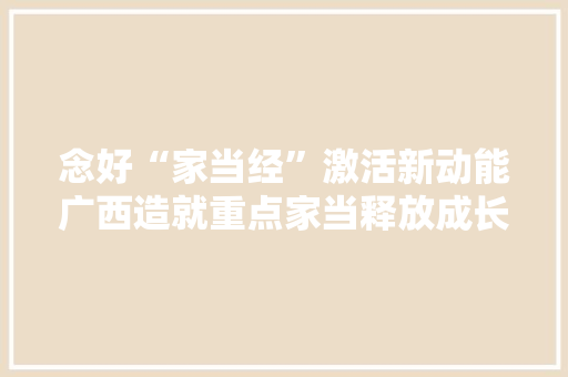 念好“家当经”激活新动能广西造就重点家当释放成长潜力