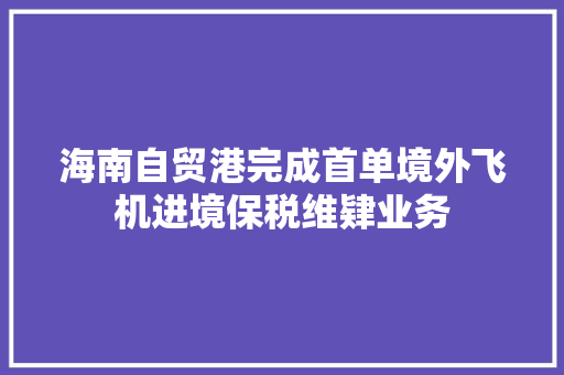 海南自贸港完成首单境外飞机进境保税维肄业务